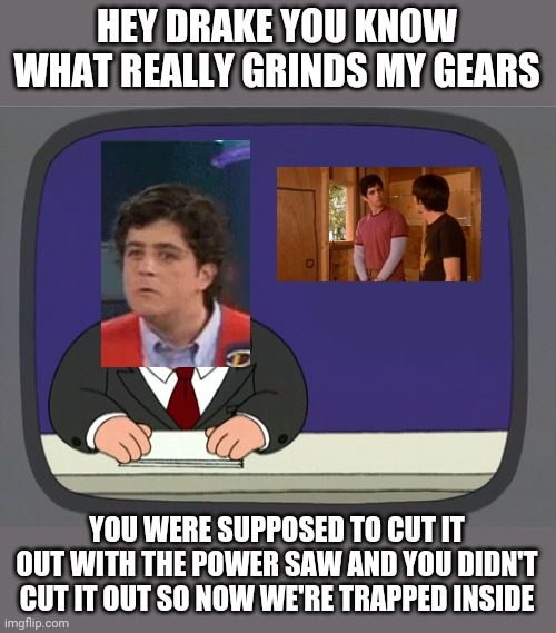 What Really Grinds Josh Nichols' Gears XD | HEY DRAKE YOU KNOW WHAT REALLY GRINDS MY GEARS; YOU WERE SUPPOSED TO CUT IT OUT WITH THE POWER SAW AND YOU DIDN'T CUT IT OUT SO NOW WE'RE TRAPPED INSIDE | image tagged in memes,peter griffin news,drake and josh,treehouse,dank memes,funny memes | made w/ Imgflip meme maker