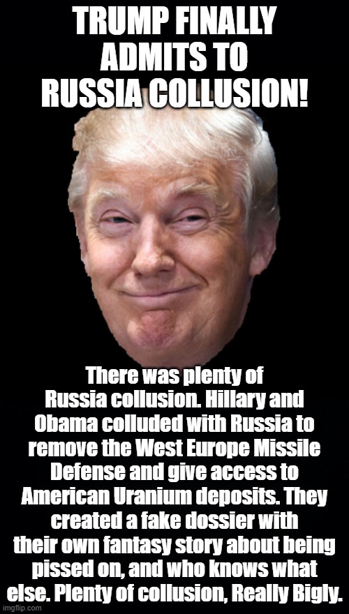 Trump knows all about the real Russian Collusion and rigged candidate selection. Dishonest Democrats even Spied on him. | TRUMP FINALLY ADMITS TO RUSSIA COLLUSION! There was plenty of Russia collusion. Hillary and Obama colluded with Russia to remove the West Europe Missile Defense and give access to American Uranium deposits. They created a fake dossier with their own fantasy story about being pissed on, and who knows what else. Plenty of collusion, Really Bigly. | image tagged in trump 2020,democratic party russia collusion,russia russia russia,schiff for brains,fake russia dossier | made w/ Imgflip meme maker