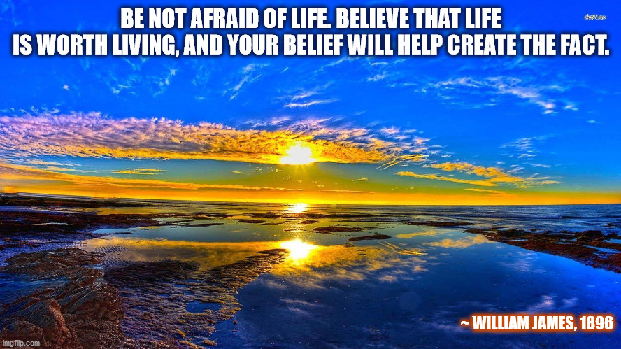 William James: Be not afraid of life.... | BE NOT AFRAID OF LIFE. BELIEVE THAT LIFE
IS WORTH LIVING, AND YOUR BELIEF WILL HELP CREATE THE FACT. ~ WILLIAM JAMES, 1896 | image tagged in william james,fear,life,believe,life is worth living,belief | made w/ Imgflip meme maker