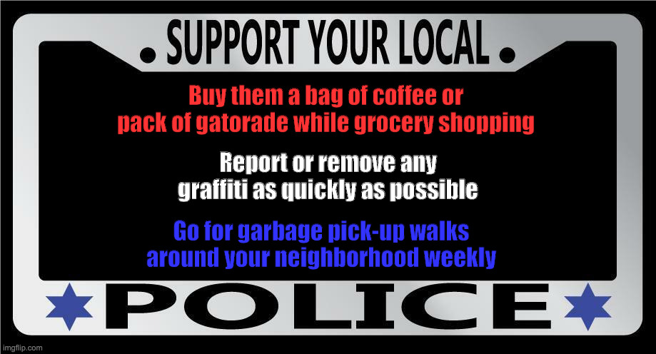 Support your local heroes | Buy them a bag of coffee or pack of gatorade while grocery shopping; Report or remove any graffiti as quickly as possible; Go for garbage pick-up walks around your neighborhood weekly | image tagged in police,cops,neighborhood | made w/ Imgflip meme maker
