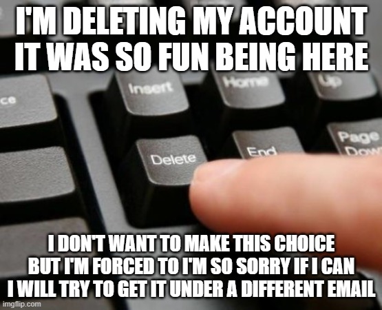 deleting | I'M DELETING MY ACCOUNT IT WAS SO FUN BEING HERE; I DON'T WANT TO MAKE THIS CHOICE BUT I'M FORCED TO I'M SO SORRY IF I CAN I WILL TRY TO GET IT UNDER A DIFFERENT EMAIL | image tagged in delete,deleted accounts,deleting my account,deleted,goodbye,sad but true | made w/ Imgflip meme maker
