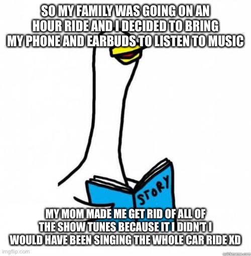 Why am I like this | SO MY FAMILY WAS GOING ON AN HOUR RIDE AND I DECIDED TO BRING MY PHONE AND EARBUDS TO LISTEN TO MUSIC; MY MOM MADE ME GET RID OF ALL OF THE SHOW TUNES BECAUSE IT I DIDN’T I WOULD HAVE BEEN SINGING THE WHOLE CAR RIDE XD | image tagged in story time goose,musicals,theatre,who reads these | made w/ Imgflip meme maker