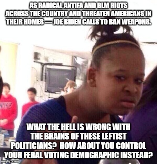 How about Dem Party politicians start controlling their violent voting demographic instead? | AS RADICAL ANTIFA AND BLM RIOTS ACROSS THE COUNTRY AND THREATEN AMERICANS IN THEIR HOMES — JOE BIDEN CALLS TO BAN WEAPONS. WHAT THE HELL IS WRONG WITH THE BRAINS OF THESE LEFTIST POLITICIANS?  HOW ABOUT YOU CONTROL YOUR FERAL VOTING DEMOGRAPHIC INSTEAD? | image tagged in memes,black girl wat | made w/ Imgflip meme maker