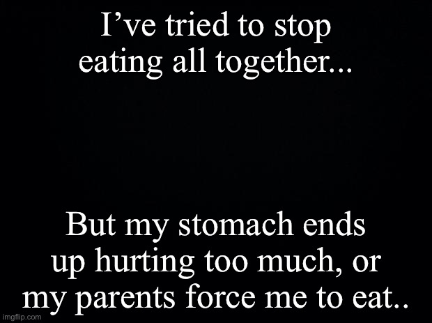 Black background | I’ve tried to stop eating all together... But my stomach ends up hurting too much, or my parents force me to eat.. | image tagged in black background | made w/ Imgflip meme maker