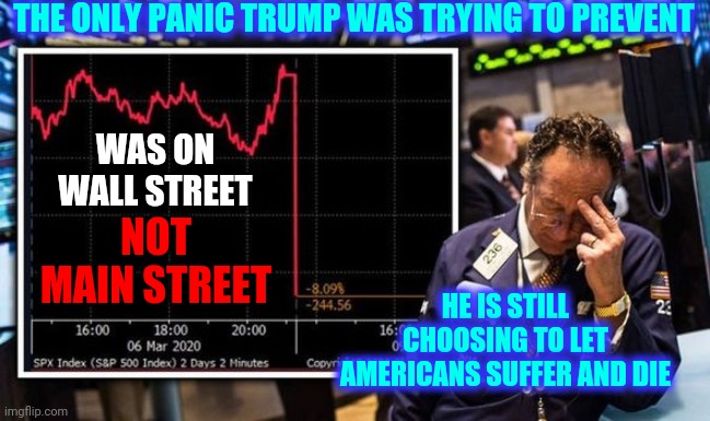 What Has He Done For You That's Worth Potentially Sacrificing Yourself, Your Family And Your Country For? | THE ONLY PANIC TRUMP WAS TRYING TO PREVENT; WAS ON WALL STREET; NOT MAIN STREET; HE IS STILL CHOOSING TO LET AMERICANS SUFFER AND DIE | image tagged in the trump economy stock market,trump unfit unqualified dangerous,liar in chief,lock him up,memes,crimes against humanity | made w/ Imgflip meme maker