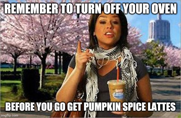 REMEMBER TO TURN OFF YOUR OVEN; BEFORE YOU GO GET PUMPKIN SPICE LATTES | made w/ Imgflip meme maker