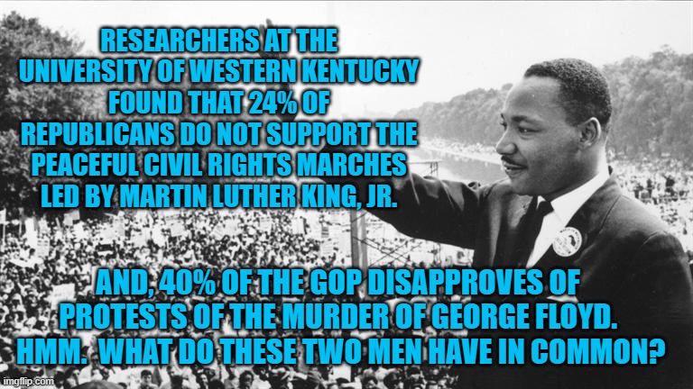 Racism, is Racism, is Racism. | RESEARCHERS AT THE UNIVERSITY OF WESTERN KENTUCKY FOUND THAT 24% OF REPUBLICANS DO NOT SUPPORT THE PEACEFUL CIVIL RIGHTS MARCHES LED BY MARTIN LUTHER KING, JR. AND, 40% OF THE GOP DISAPPROVES OF PROTESTS OF THE MURDER OF GEORGE FLOYD.  HMM.  WHAT DO THESE TWO MEN HAVE IN COMMON? | image tagged in politics | made w/ Imgflip meme maker