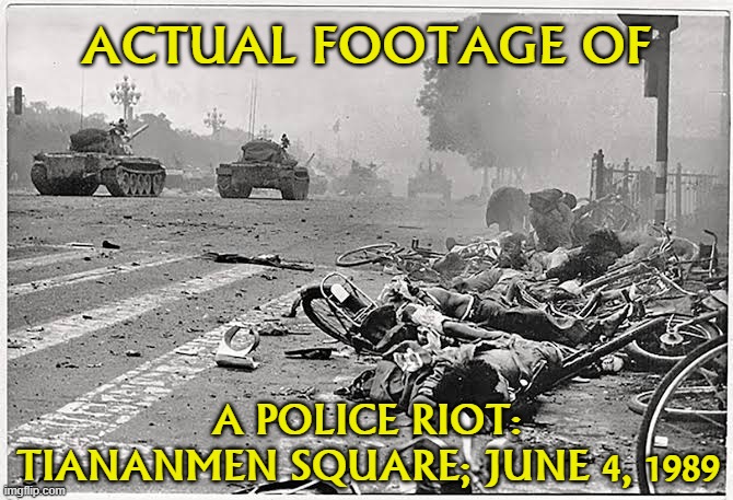 Police riot (n.): The indiscriminate, quasi-legal or illegal use of state-sanctioned violence to squash protestors. | ACTUAL FOOTAGE OF; A POLICE RIOT: TIANANMEN SQUARE; JUNE 4, 1989 | image tagged in china tiananmen square,police,police brutality,riots,riot,historical meme | made w/ Imgflip meme maker