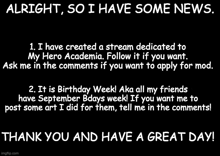 a black blank | ALRIGHT, SO I HAVE SOME NEWS. 1. I have created a stream dedicated to My Hero Academia. Follow it if you want. Ask me in the comments if you want to apply for mod. 2. It is Birthday Week! Aka all my friends have September Bdays week! If you want me to post some art I did for them, tell me in the comments! THANK YOU AND HAVE A GREAT DAY! | image tagged in a black blank | made w/ Imgflip meme maker