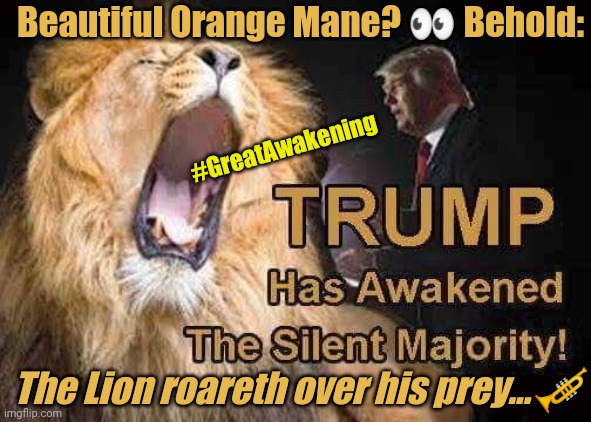 The Trumpet Kicketh Ass & Teareth Entrails. The Silent Majority Speaks November 3!! #GreatAwakening Q+ #Trump2020 | Beautiful Orange Mane? 👀 Behold:; #GreatAwakening; The Lion roareth over his prey...🎺 | image tagged in orange mane lion,donald trump you're fired,deep state,qanon,the great awakening,trump 2020 | made w/ Imgflip meme maker