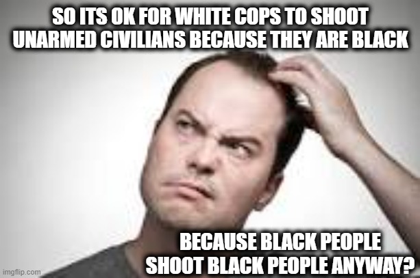 Man scratching head | SO ITS OK FOR WHITE COPS TO SHOOT UNARMED CIVILIANS BECAUSE THEY ARE BLACK BECAUSE BLACK PEOPLE SHOOT BLACK PEOPLE ANYWAY? | image tagged in man scratching head | made w/ Imgflip meme maker