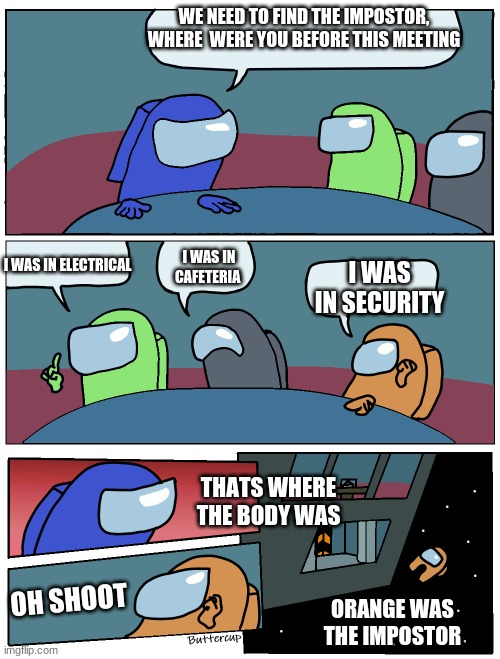 among us in a nutshell | WE NEED TO FIND THE IMPOSTOR, WHERE  WERE YOU BEFORE THIS MEETING; I WAS IN ELECTRICAL; I WAS IN CAFETERIA; I WAS IN SECURITY; THATS WHERE THE BODY WAS; OH SHOOT; ORANGE WAS THE IMPOSTOR | image tagged in among us meeting | made w/ Imgflip meme maker