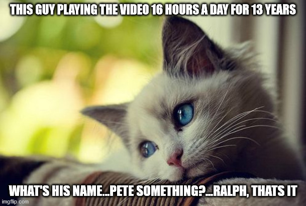 First World Problems Cat | THIS GUY PLAYING THE VIDEO 16 HOURS A DAY FOR 13 YEARS; WHAT'S HIS NAME...PETE SOMETHING?...RALPH, THATS IT | image tagged in memes,first world problems cat | made w/ Imgflip meme maker