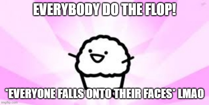 heeheehee....anyone who watches asdf will get this and if u do it is absoulutely HILARIOUS! | EVERYBODY DO THE FLOP! *EVERYONE FALLS ONTO THEIR FACES* LMAO | image tagged in asdf movie muffin,asdfmovie,lol so funny,flop | made w/ Imgflip meme maker
