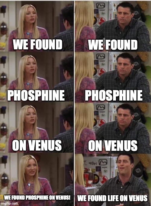 lifeonVenus | WE FOUND; WE FOUND; PHOSPHINE; PHOSPHINE; ON VENUS; ON VENUS; WE FOUND PHOSPHINE ON VENUS! WE FOUND LIFE ON VENUS | image tagged in phoebe joey | made w/ Imgflip meme maker