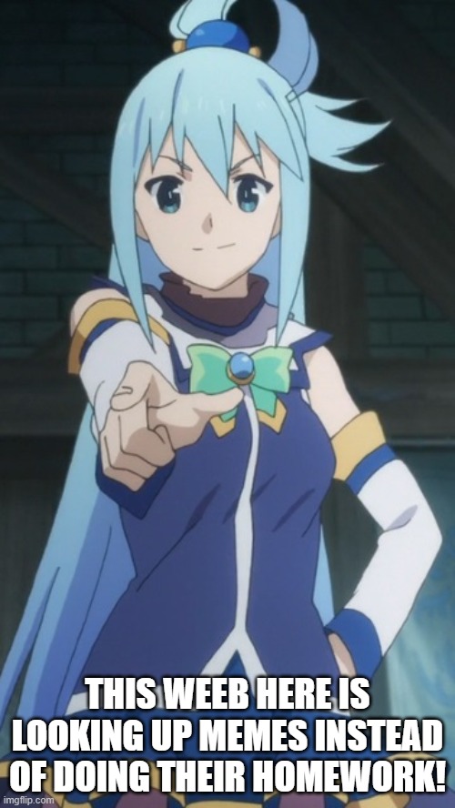 Yes.  She's Talking About You | THIS WEEB HERE IS LOOKING UP MEMES INSTEAD OF DOING THEIR HOMEWORK! | image tagged in aqua,konosuba,anime,memes,homework | made w/ Imgflip meme maker