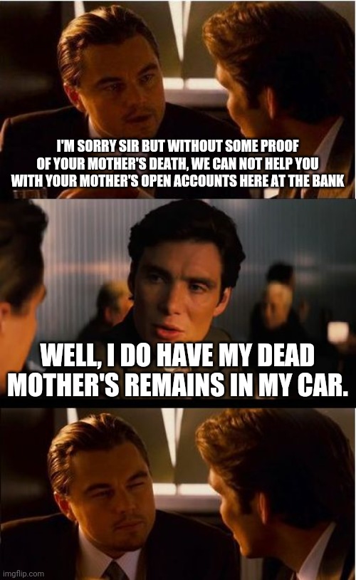 Inception Meme | I'M SORRY SIR BUT WITHOUT SOME PROOF OF YOUR MOTHER'S DEATH, WE CAN NOT HELP YOU WITH YOUR MOTHER'S OPEN ACCOUNTS HERE AT THE BANK; WELL, I DO HAVE MY DEAD MOTHER'S REMAINS IN MY CAR. | image tagged in memes,inception | made w/ Imgflip meme maker