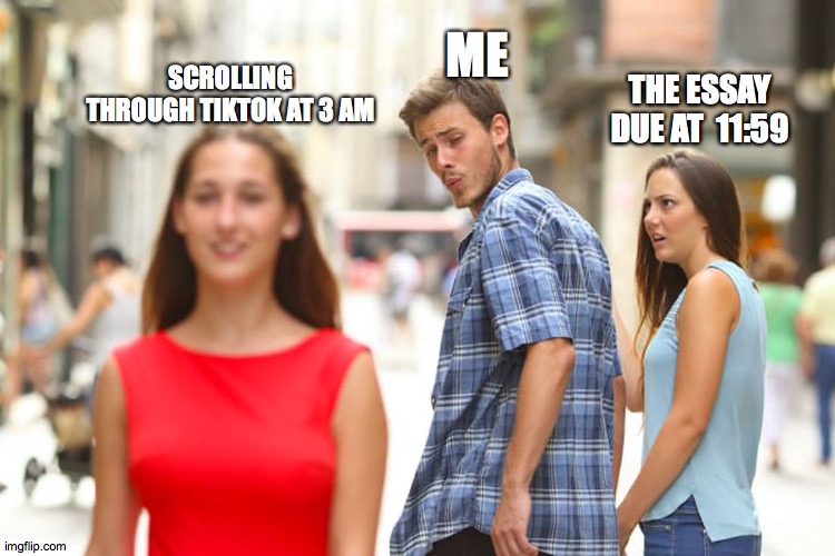 Distracted Boyfriend Meme | ME; SCROLLING THROUGH TIKTOK AT 3 AM; THE ESSAY DUE AT  11:59 | image tagged in memes,distracted boyfriend | made w/ Imgflip meme maker