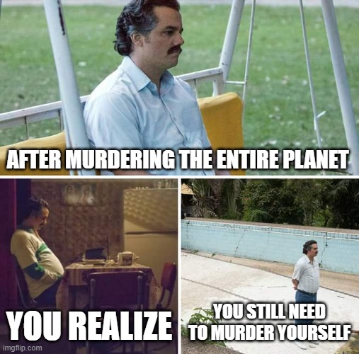 Sad Pablo Escobar | AFTER MURDERING THE ENTIRE PLANET; YOU REALIZE; YOU STILL NEED TO MURDER YOURSELF | image tagged in memes,sad pablo escobar | made w/ Imgflip meme maker