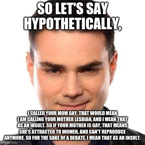 Ben Shapiro is a robot | SO LET'S SAY HYPOTHETICALLY, I CALLED YOUR MOM GAY. THAT WOULD MEAN I AM CALLING YOUR MOTHER LESBIAN, AND I MEAN THAT AS AN INSULT. SO IF YOUR MOTHER IS GAY, THAT MEANS SHE'S ATTRACTED TO WOMEN, AND CAN'T REPRODUCE ANYMORE. SO FOR THE SAKE OF A DEBATE, I MEAN THAT AS AN INSULT. | image tagged in smug ben shapiro | made w/ Imgflip meme maker