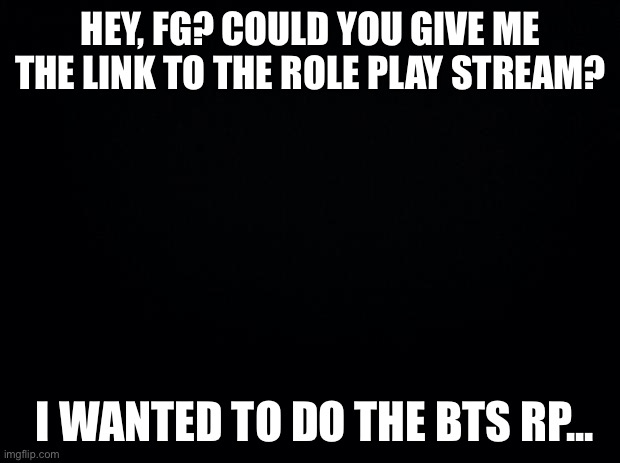 Oki | HEY, FG? COULD YOU GIVE ME THE LINK TO THE ROLE PLAY STREAM? I WANTED TO DO THE BTS RP... | image tagged in black background | made w/ Imgflip meme maker