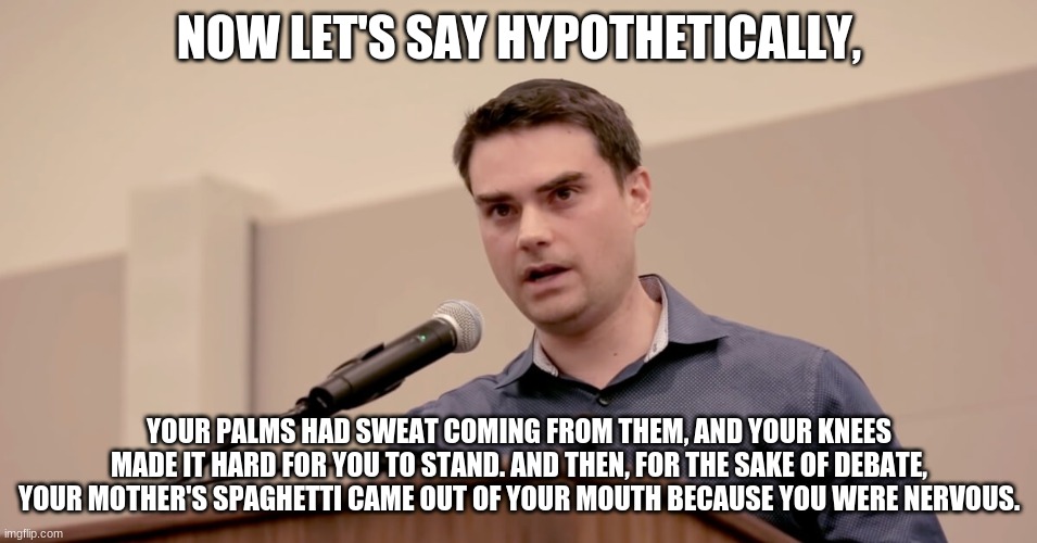 his palms sweaty, kneez heavy | NOW LET'S SAY HYPOTHETICALLY, YOUR PALMS HAD SWEAT COMING FROM THEM, AND YOUR KNEES MADE IT HARD FOR YOU TO STAND. AND THEN, FOR THE SAKE OF DEBATE, YOUR MOTHER'S SPAGHETTI CAME OUT OF YOUR MOUTH BECAUSE YOU WERE NERVOUS. | image tagged in ben shapiro,rap | made w/ Imgflip meme maker