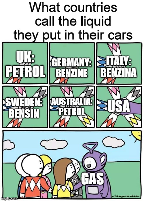 They call the liquid GAS | What countries call the liquid they put in their cars; UK: PETROL; ITALY: BENZINA; GERMANY: BENZINE; SWEDEN: BENSIN; AUSTRALIA: PETROL; USA; GAS | image tagged in power ranger teletubbies,memes,funny,petrol,usa | made w/ Imgflip meme maker