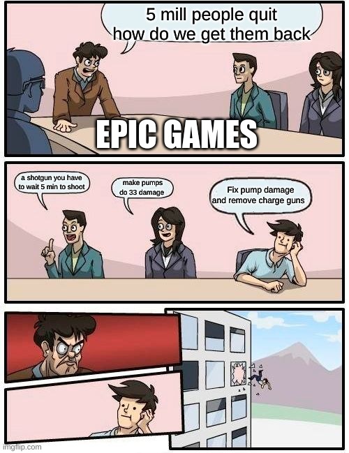 Boardroom Meeting Suggestion Meme | 5 mill people quit how do we get them back; EPIC GAMES; a shotgun you have to wait 5 min to shoot; make pumps do 33 damage; Fix pump damage and remove charge guns | image tagged in memes,boardroom meeting suggestion | made w/ Imgflip meme maker