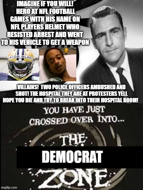 You Have Entered The DEMOCRAT ZONE! | IMAGINE IF YOU WILL!  HERO AT NFL FOOTBALL GAMES WITH HIS NAME ON NFL PLAYERS HELMET WHO RESISTED ARREST AND WENT TO HIS VEHICLE TO GET A WEAPON; VILLAINS!  TWO POLICE OFFICERS AMBUSHED AND SHOT! THE HOSPITAL THEY ARE AT PROTESTERS YELL HOPE YOU DIE AND TRY TO BREAK INTO THEIR HOSPITAL ROOM! | image tagged in the democrat zone,stupid liberals | made w/ Imgflip meme maker