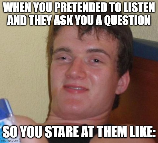 Hate it when that happens | WHEN YOU PRETENDED TO LISTEN AND THEY ASK YOU A QUESTION; SO YOU STARE AT THEM LIKE: | image tagged in memes,10 guy | made w/ Imgflip meme maker