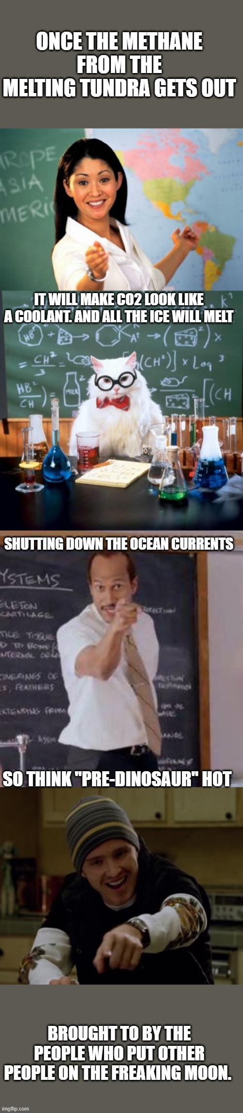 ONCE THE METHANE FROM THE MELTING TUNDRA GETS OUT BROUGHT TO BY THE PEOPLE WHO PUT OTHER PEOPLE ON THE FREAKING MOON. IT WILL MAKE CO2 LOOK  | image tagged in memes,chemistry cat,unhelpful high school teacher,it's science bitch,substitute teacher you done messed up a a ron | made w/ Imgflip meme maker
