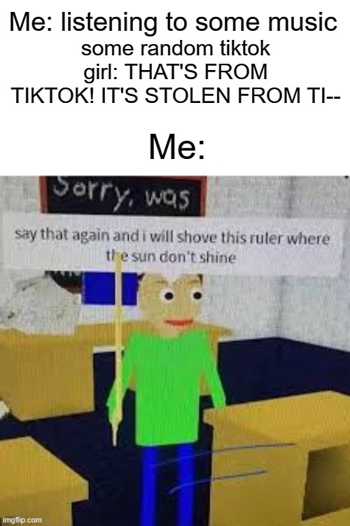yes |  Me: listening to some music; some random tiktok girl: THAT'S FROM TIKTOK! IT'S STOLEN FROM TI--; Me: | image tagged in say that again and ill shove this ruler where the sun dont shine,funny,memes,roblox,tiktok,song | made w/ Imgflip meme maker