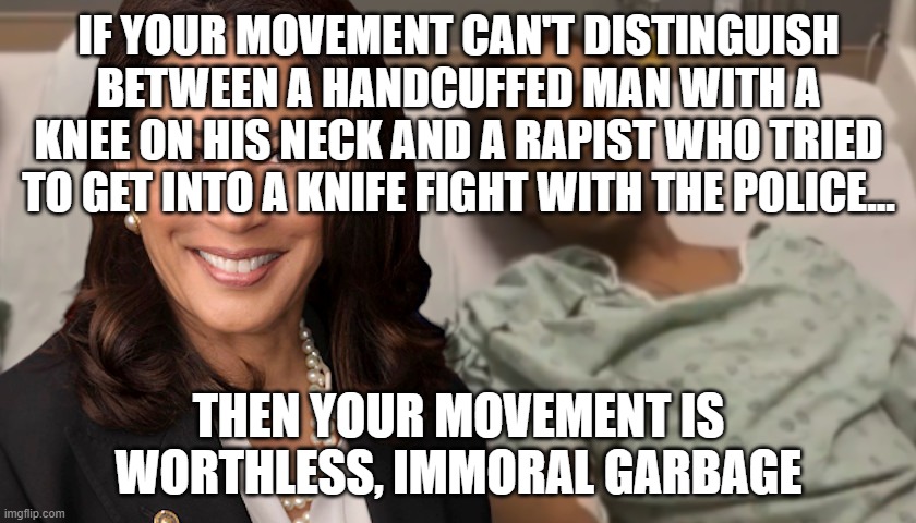 Kamala Harris is PROUD of Jacob Blake???? | IF YOUR MOVEMENT CAN'T DISTINGUISH BETWEEN A HANDCUFFED MAN WITH A KNEE ON HIS NECK AND A RAPIST WHO TRIED TO GET INTO A KNIFE FIGHT WITH THE POLICE... THEN YOUR MOVEMENT IS WORTHLESS, IMMORAL GARBAGE | image tagged in jacob blake,kamala harris,blm,criminal | made w/ Imgflip meme maker