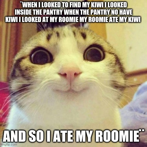 Smiling Cat | ¨WHEN I LOOKED TO FIND MY KIWI I LOOKED INSIDE THE PANTRY WHEN THE PANTRY NO HAVE KIWI I LOOKED AT MY ROOMIE MY ROOMIE ATE MY KIWI; AND SO I ATE MY ROOMIE¨ | image tagged in memes,smiling cat | made w/ Imgflip meme maker