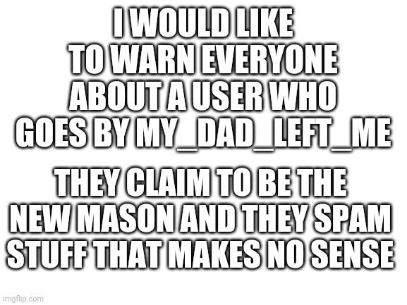 Warning | I WOULD LIKE TO WARN EVERYONE ABOUT A USER WHO GOES BY MY_DAD_LEFT_ME; THEY CLAIM TO BE THE NEW MASON AND THEY SPAM STUFF THAT MAKES NO SENSE | image tagged in blank white template | made w/ Imgflip meme maker