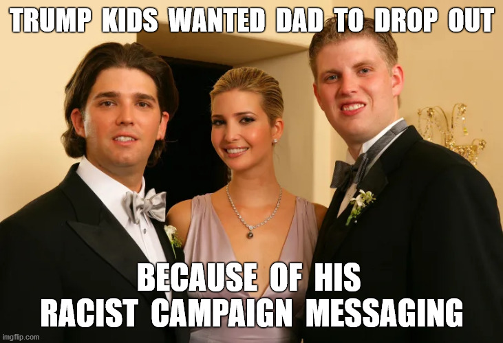 Says Michael Cohen | TRUMP  KIDS  WANTED  DAD  TO  DROP  OUT; BECAUSE  OF  HIS  RACIST  CAMPAIGN  MESSAGING | image tagged in trump pence 2020,racist,ivanka trump,donald trump junior,eric trump,memes | made w/ Imgflip meme maker