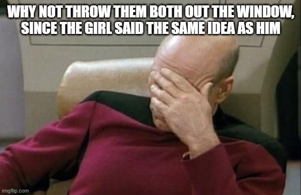 Captain Picard Facepalm Meme | WHY NOT THROW THEM BOTH OUT THE WINDOW, SINCE THE GIRL SAID THE SAME IDEA AS HIM | image tagged in memes,captain picard facepalm | made w/ Imgflip meme maker