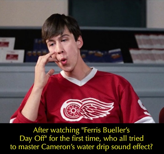 After watching "Ferris Bueller’s Day Off" for the first time, who all tried to master Cameron’s water drip sound effect? | image tagged in 1980s | made w/ Imgflip meme maker
