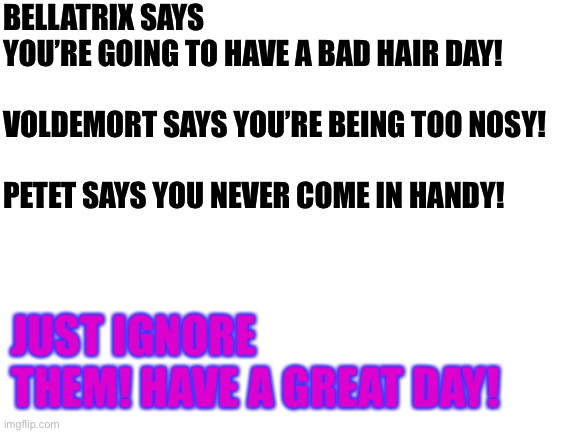 Will this get any upvotes? | BELLATRIX SAYS YOU’RE GOING TO HAVE A BAD HAIR DAY!
 
VOLDEMORT SAYS YOU’RE BEING TOO NOSY!
 
PETET SAYS YOU NEVER COME IN HANDY! JUST IGNORE THEM! HAVE A GREAT DAY! | image tagged in blank white template | made w/ Imgflip meme maker