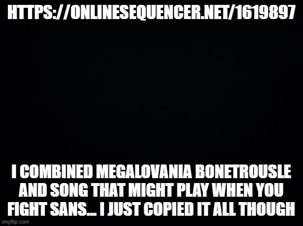 It starts a little loud by the way. (Mod Note From ILZ73120: I LOVE IT) | HTTPS://ONLINESEQUENCER.NET/1619897; I COMBINED MEGALOVANIA BONETROUSLE AND SONG THAT MIGHT PLAY WHEN YOU FIGHT SANS... I JUST COPIED IT ALL THOUGH | image tagged in black background | made w/ Imgflip meme maker
