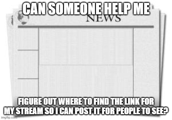 newspaper | CAN SOMEONE HELP ME; FIGURE OUT WHERE TO FIND THE LINK FOR MY STREAM SO I CAN POST IT FOR PEOPLE TO SEE? | image tagged in newspaper | made w/ Imgflip meme maker