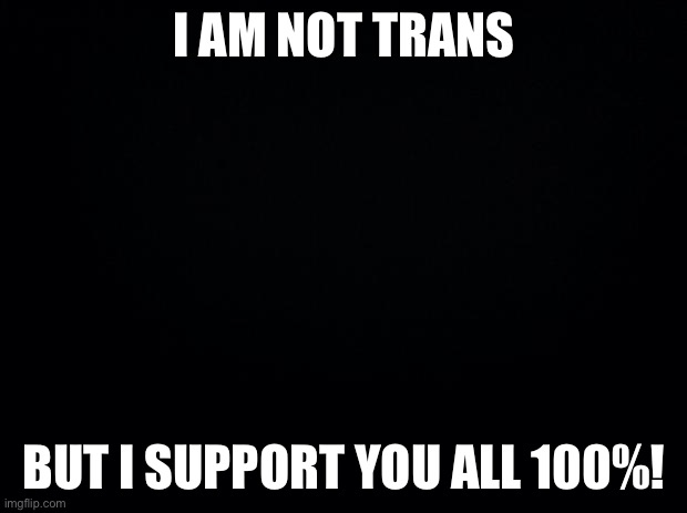 Black background |  I AM NOT TRANS; BUT I SUPPORT YOU ALL 100%! | image tagged in black background | made w/ Imgflip meme maker