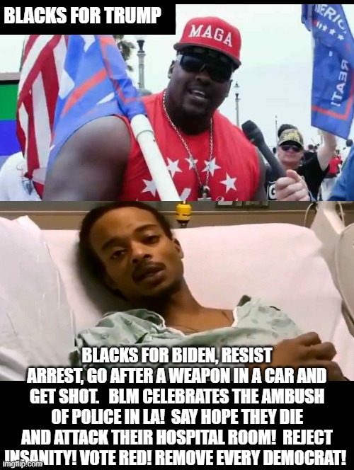 Blacks for Trump or Blacks for Biden? Which Side Are You On? | BLACKS FOR TRUMP; BLACKS FOR BIDEN, RESIST ARREST, GO AFTER A WEAPON IN A CAR AND GET SHOT.   BLM CELEBRATES THE AMBUSH OF POLICE IN LA!  SAY HOPE THEY DIE AND ATTACK THEIR HOSPITAL ROOM!  REJECT INSANITY! VOTE RED! REMOVE EVERY DEMOCRAT! | image tagged in stupid liberals,democrats,trump,biden | made w/ Imgflip meme maker