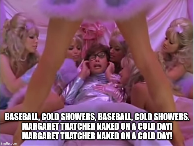 Austin Powers Margaret Thatcher naked on a cold day! | BASEBALL, COLD SHOWERS, BASEBALL, COLD SHOWERS.

MARGARET THATCHER NAKED ON A COLD DAY!
MARGARET THATCHER NAKED ON A COLD DAY! | image tagged in memes,funny,dr evil austin powers | made w/ Imgflip meme maker
