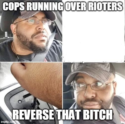 Backing up the car | COPS RUNNING OVER RIOTERS; REVERSE THAT BITCH | image tagged in backing up the car | made w/ Imgflip meme maker