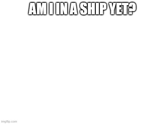 Blank White Template | AM I IN A SHIP YET? | image tagged in blank white template | made w/ Imgflip meme maker