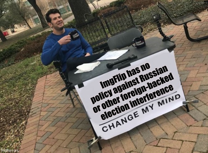None that I’m aware of, anyway. But I’d love to have my mind changed on this. | ImgFlip has no policy against Russian or other foreign-backed election interference | image tagged in change my mind crowder,imgflip,imgflip mods,election 2020,election 2016 aftermath,rigged elections | made w/ Imgflip meme maker