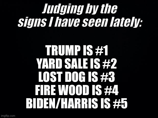 Signs of the times | Judging by the signs I have seen lately:; TRUMP IS #1
YARD SALE IS #2
LOST DOG IS #3
FIRE WOOD IS #4
BIDEN/HARRIS IS #5 | image tagged in black background,joe biden,donald trump,political meme | made w/ Imgflip meme maker