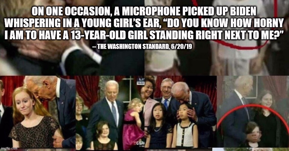 Pedo Joe | ON ONE OCCASION, A MICROPHONE PICKED UP BIDEN WHISPERING IN A YOUNG GIRL’S EAR, “DO YOU KNOW HOW HORNY I AM TO HAVE A 13-YEAR-OLD GIRL STANDING RIGHT NEXT TO ME?”; -- THE WASHINGTON STANDARD, 6/20/19 | image tagged in biden,trump,election 2020,donald trump,joe biden | made w/ Imgflip meme maker