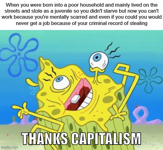 Pull yourself up by the bootstraps | When you were born into a poor household and mainly lived on the
streets and stole as a juvenile so you didn't starve but now you can't
work because you're mentally scarred and even if you could you would
never get a job because of your criminal record of stealing; THANKS CAPITALISM | image tagged in capitalism,free market,socialism,communism,poverty,poor people | made w/ Imgflip meme maker